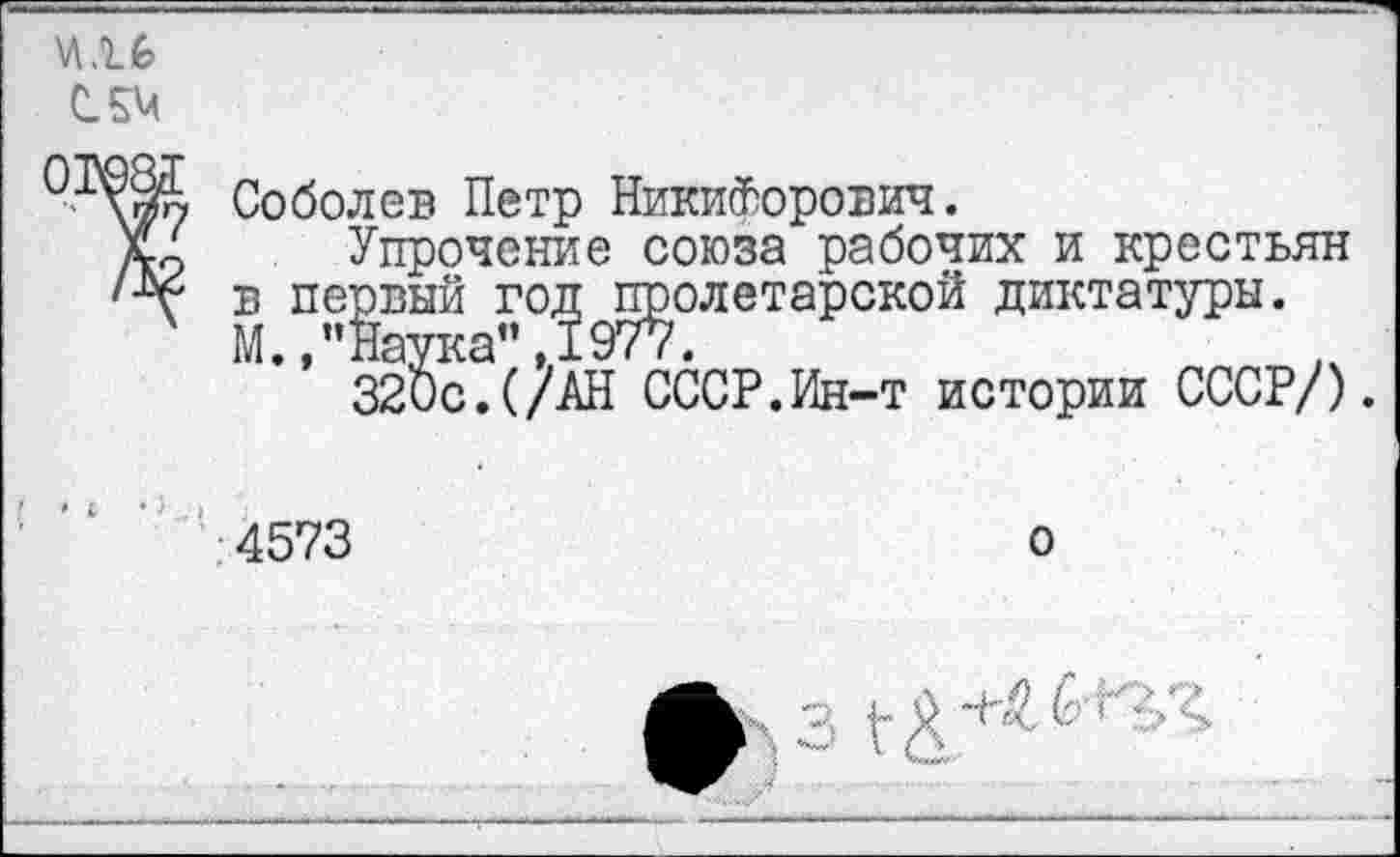 ﻿СЛМ
Соболев Петр Никифорович.
д/ Упрочение союза рабочих и крестьян в первый год пролетарской диктатуры. М.,"Наука" ,1977.
320с.(/АН СССР.Ин-т истории СССР/).
4573
о